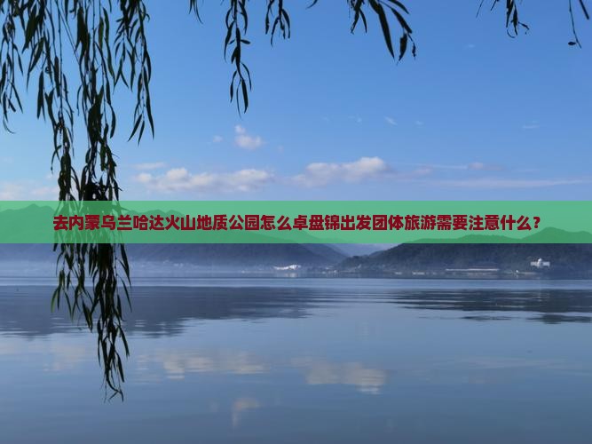 去内蒙乌兰哈达火山地质公园怎么卓盘锦出发团体旅游需要注意什么？