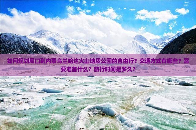 如何规划周口到内蒙乌兰哈达火山地质公园的自由行？交通方式有哪些？需要准备什么？旅行时间是多久？