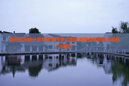 如何解决喀什至内蒙响沙湾大型旅游团遇到的痛点和热门问题？