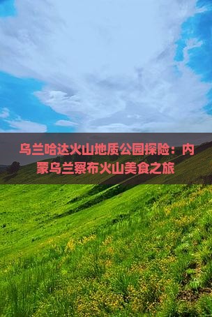 乌兰哈达火山地质公园探险：内蒙乌兰察布火山美食之旅