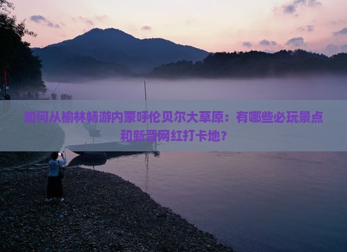 如何从榆林畅游内蒙呼伦贝尔大草原：有哪些必玩景点和新晋网红打卡地？