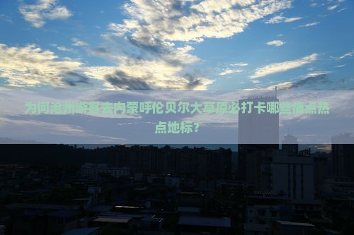 为何沧州游客去内蒙呼伦贝尔大草原必打卡哪些痛点热点地标？
