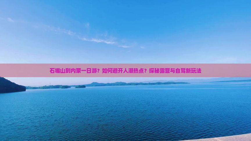 石嘴山到内蒙一日游？如何避开人潮热点？探秘露营与自驾新玩法
