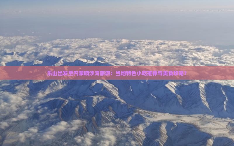 乐山出发至内蒙响沙湾旅游：当地特色小吃推荐与美食攻略？