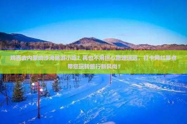 鸡西去内蒙响沙湾旅游小吃？再也不用担心路途遥远，打卡网红景点带您玩转旅行新风尚！