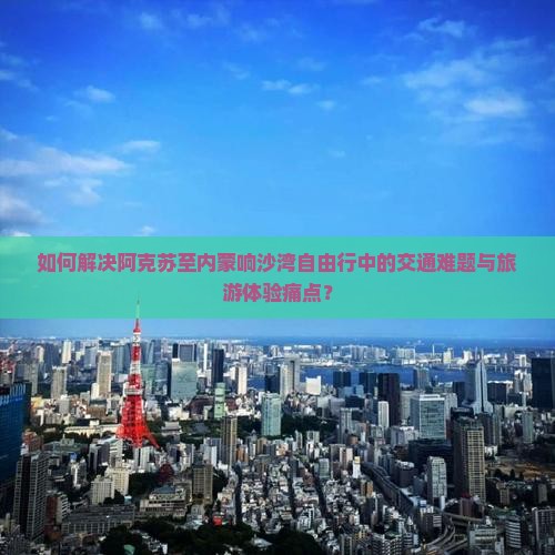 如何解决阿克苏至内蒙响沙湾自由行中的交通难题与旅游体验痛点？