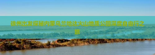 徐州出发探秘内蒙乌兰哈达火山地质公园深度自由行之旅