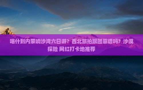 喀什到内蒙响沙湾六日游？西北旅拍跟团靠谱吗？沙漠探险+网红打卡地推荐