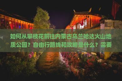 如何从攀枝花前往内蒙古乌兰哈达火山地质公园？自由行路线和攻略是什么？需要准备哪些物品？