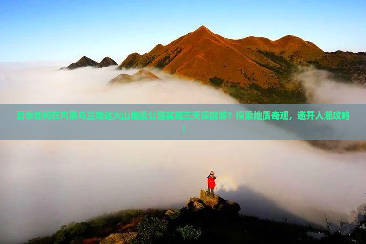 夏季如何在内蒙乌兰哈达火山地质公园实现三天深度游？探索地质奇观，避开人潮攻略！