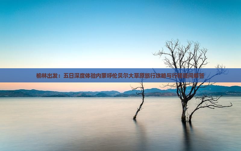 榆林出发：五日深度体验内蒙呼伦贝尔大草原旅行攻略与行程疑问解答