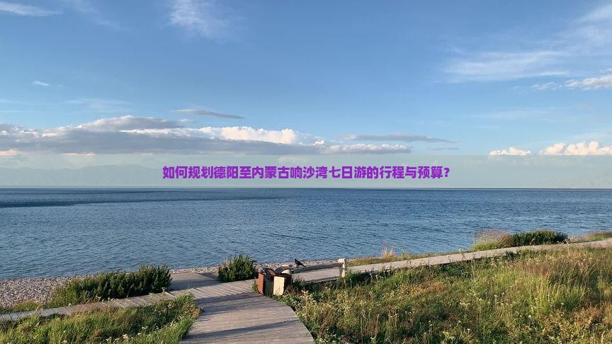 如何规划德阳至内蒙古响沙湾七日游的行程与预算？
