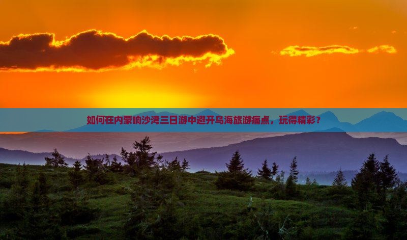 如何在内蒙响沙湾三日游中避开乌海旅游痛点，玩得精彩？