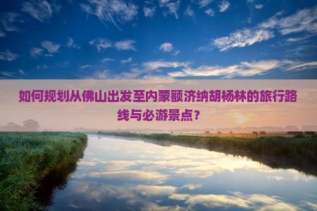 如何规划从佛山出发至内蒙额济纳胡杨林的旅行路线与必游景点？