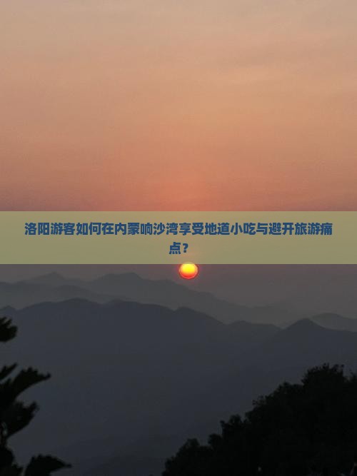 洛阳游客如何在内蒙响沙湾享受地道小吃与避开旅游痛点？