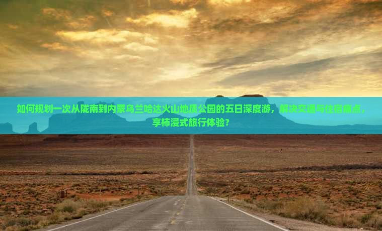 如何规划一次从陇南到内蒙乌兰哈达火山地质公园的五日深度游，解决交通与住宿痛点，享柿浸式旅行体验？
