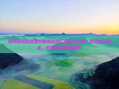 如何规划保定至内蒙希拉穆仁草原六日游，避开旅行痛点，享受地道草原风情？