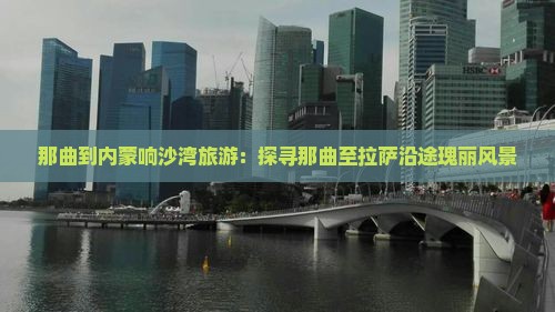 那曲到内蒙响沙湾旅游：探寻那曲至拉萨沿途瑰丽风景