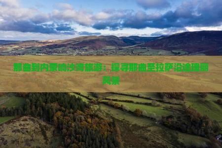 那曲到内蒙响沙湾旅游：探寻那曲至拉萨沿途瑰丽风景