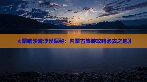 ≮蒙响沙湾沙漠探秘：内蒙古旅游攻略必去之地》