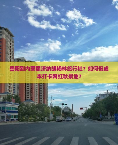 岳阳到内蒙额济纳胡杨林旅行社？如何低成本打卡网红秋景地？