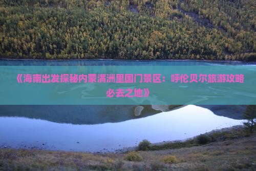 《海南出发探秘内蒙满洲里国门景区：呼伦贝尔旅游攻略必去之地》