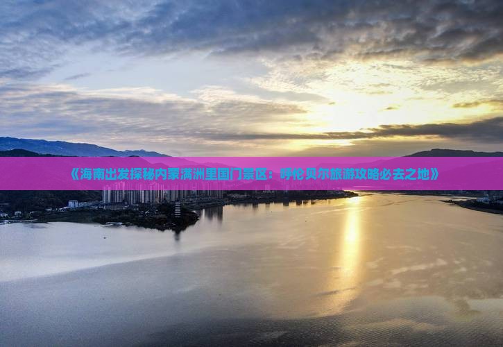 《海南出发探秘内蒙满洲里国门景区：呼伦贝尔旅游攻略必去之地》