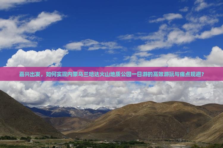 嘉兴出发，如何实现内蒙乌兰哈达火山地质公园一日游的高效游玩与痛点规避？