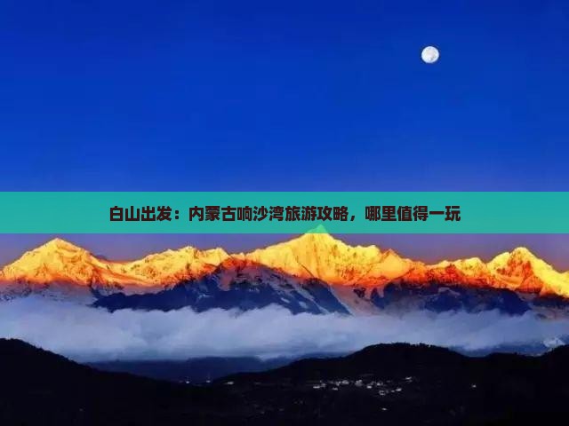 白山出发：内蒙古响沙湾旅游攻略，哪里值得一玩