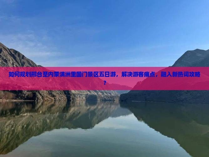 如何规划邢台至内蒙满洲里国门景区五日游，解决游客痛点，融入新热词攻略？
