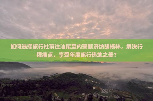 如何选择旅行社前往汕尾至内蒙额济纳胡杨林，解决行程痛点，享受年度旅行热地之美？