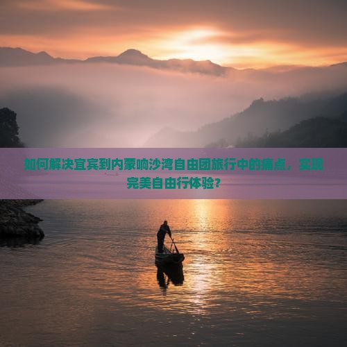 如何解决宜宾到内蒙响沙湾自由团旅行中的痛点，实现完美自由行体验？