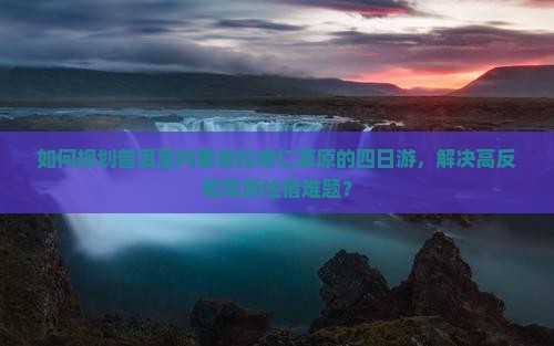 如何规划普洱至内蒙希拉穆仁草原的四日游，解决高反和草原住宿难题？