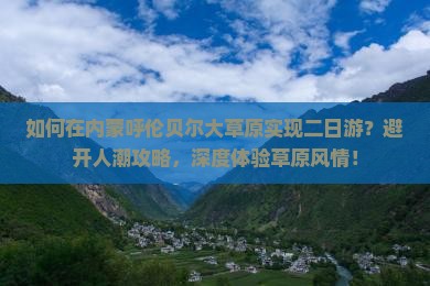 如何在内蒙呼伦贝尔大草原实现二日游？避开人潮攻略，深度体验草原风情！