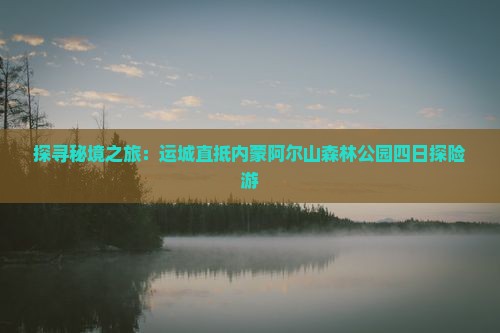 探寻秘境之旅：运城直抵内蒙阿尔山森林公园四日探险游