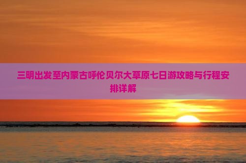三明出发至内蒙古呼伦贝尔大草原七日游攻略与行程安排详解
