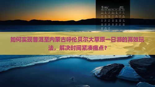 如何实现普洱至内蒙古呼伦贝尔大草原一日游的高效玩法，解决时间紧凑痛点？