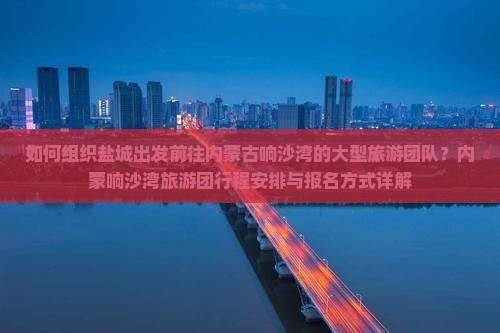 如何组织盐城出发前往内蒙古响沙湾的大型旅游团队？内蒙响沙湾旅游团行程安排与报名方式详解