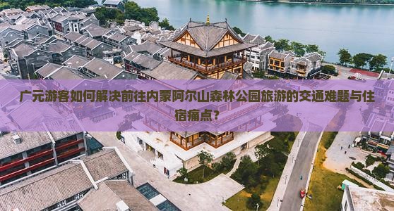 广元游客如何解决前往内蒙阿尔山森林公园旅游的交通难题与住宿痛点？
