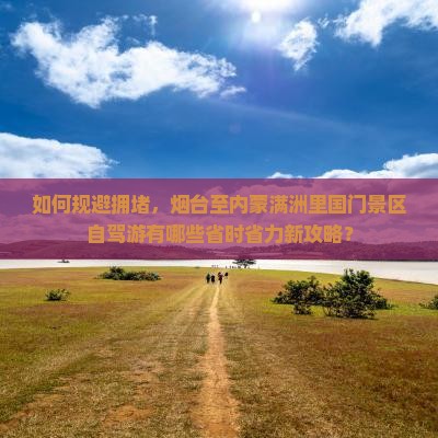 如何规避拥堵，烟台至内蒙满洲里国门景区自驾游有哪些省时省力新攻略？