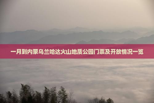 一月到内蒙乌兰哈达火山地质公园门票及开放情况一览