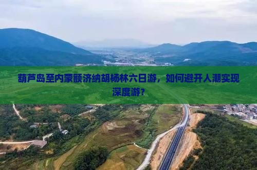 葫芦岛至内蒙额济纳胡杨林六日游，如何避开人潮实现深度游？