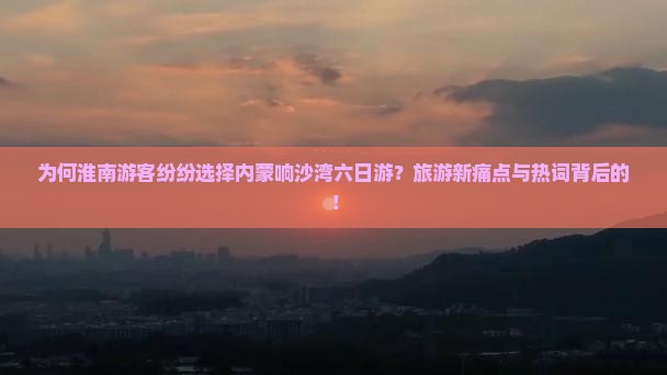 为何淮南游客纷纷选择内蒙响沙湾六日游？旅游新痛点与热词背后的！