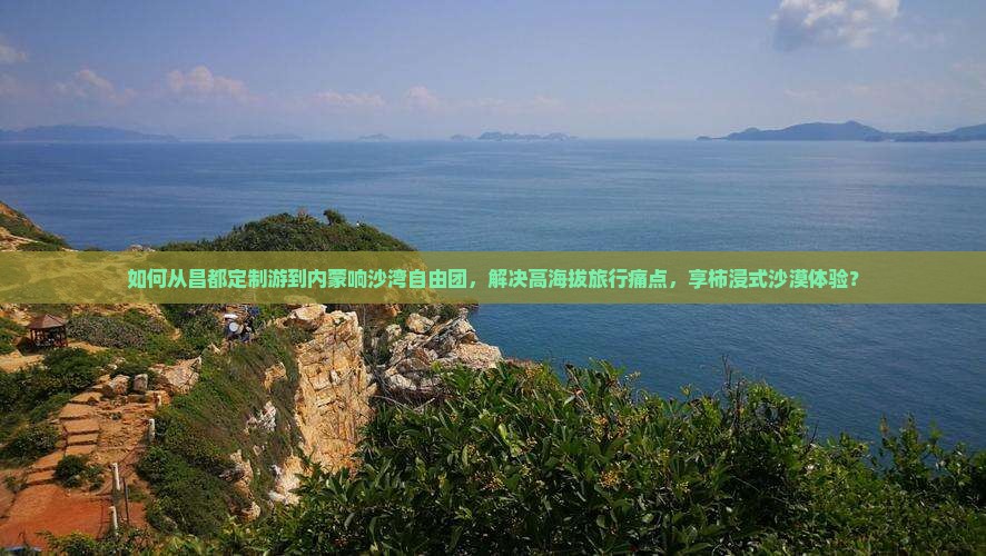 如何从昌都定制游到内蒙响沙湾自由团，解决高海拔旅行痛点，享柿浸式沙漠体验？