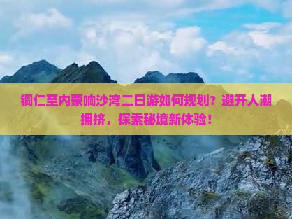 铜仁至内蒙响沙湾二日游如何规划？避开人潮拥挤，探索秘境新体验！