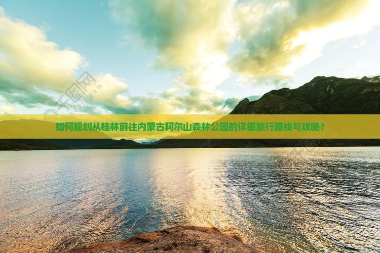 如何规划从桂林前往内蒙古阿尔山森林公园的详细旅行路线与攻略？