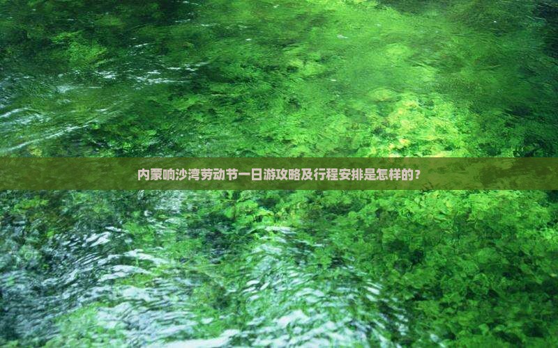 内蒙响沙湾劳动节一日游攻略及行程安排是怎样的？