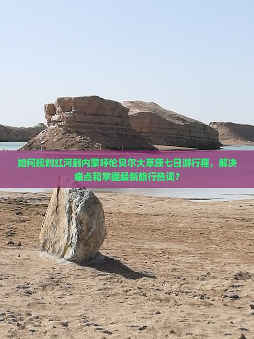 如何规划红河到内蒙呼伦贝尔大草原七日游行程，解决痛点和掌握最新旅行热词？