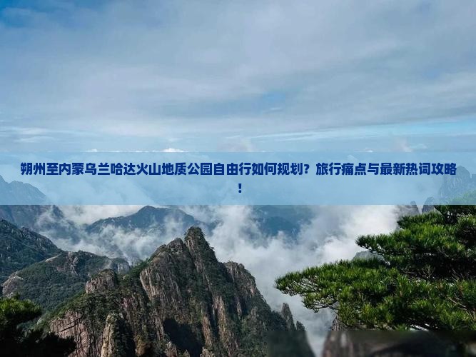 朔州至内蒙乌兰哈达火山地质公园自由行如何规划？旅行痛点与最新热词攻略！