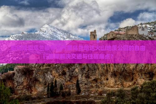 如何规划乌兰察布至内蒙乌兰哈达火山地质公园的自由行路犀解决交通与住宿痛点？